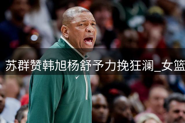 苏群赞韩旭杨舒予力挽狂澜 女篮加时险胜捷克创奇迹